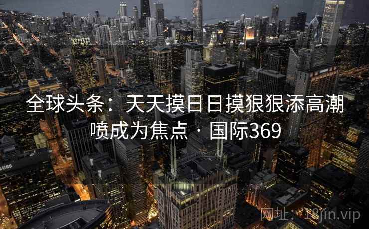 全球头条：天天摸日日摸狠狠添高潮喷成为焦点 · 国际369  第1张