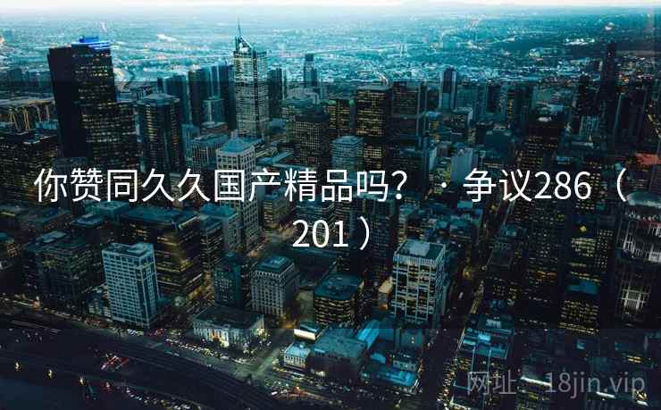 你赞同久久国产精品吗? · 争议286(201 ) 第2张 你赞同久久国产精品吗? · 争议286(201 ) 第2张