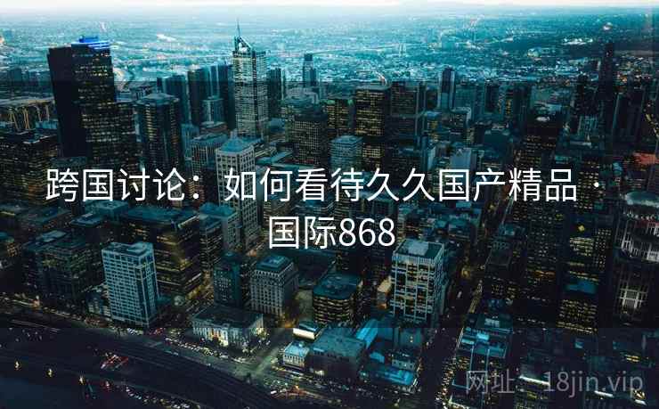 跨国讨论：如何看待久久国产精品 · 国际868  第1张