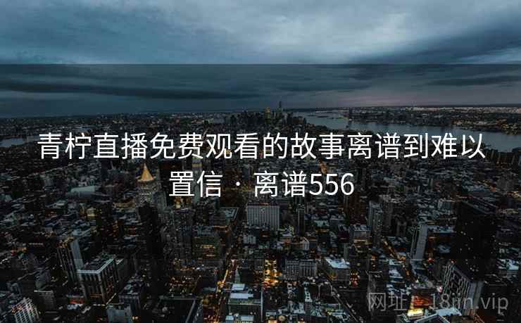 青柠直播免费观看的故事离谱到难以置信 · 离谱556 第2张 青柠直播免费观看的故事离谱到难以置信 · 离谱556 第2张