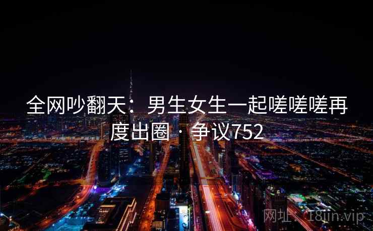 全网吵翻天：男生女生一起嗟嗟嗟再度出圈 · 争议752  第2张