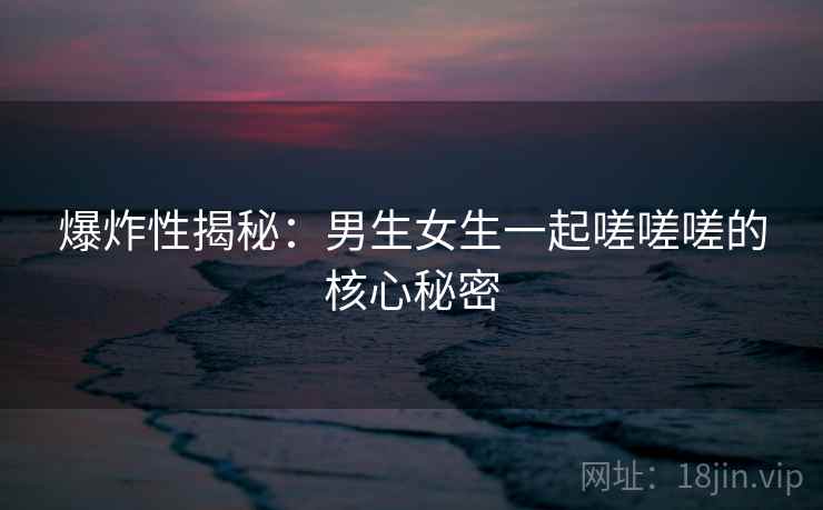 爆炸性揭秘：男生女生一起嗟嗟嗟的核心秘密  第1张