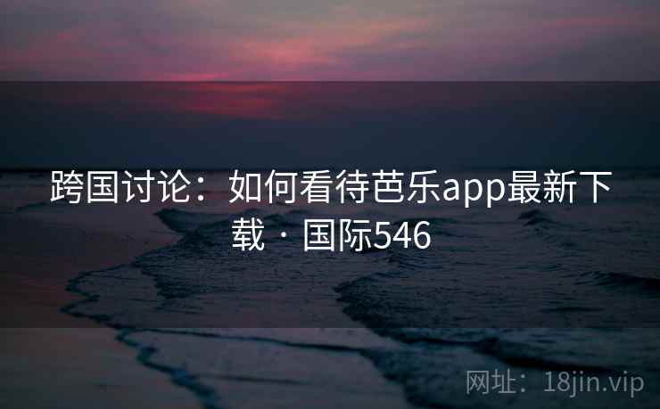 跨国讨论：如何看待芭乐app最新下载 · 国际546  第1张