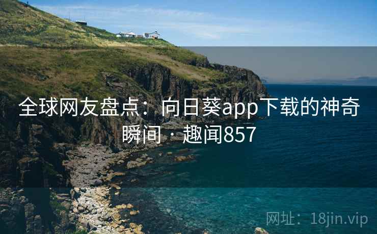 全球网友盘点：向日葵app下载的神奇瞬间 · 趣闻857